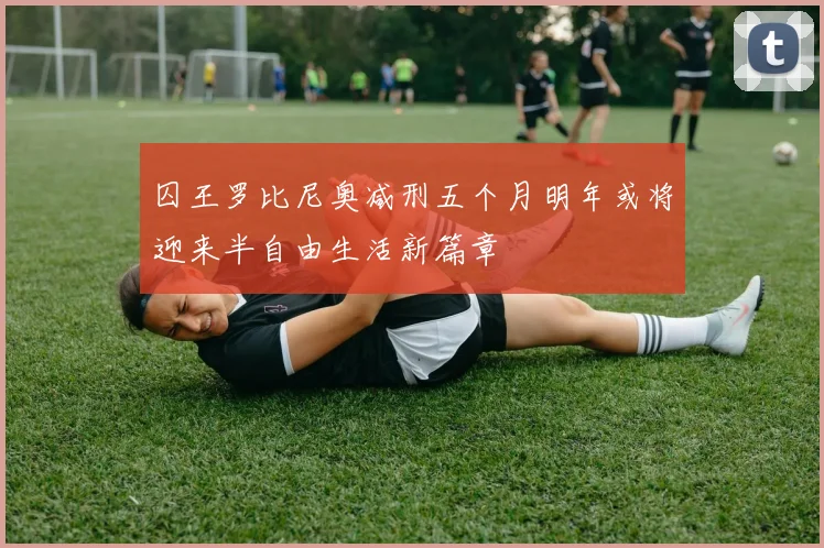 囚王罗比尼奥减刑五个月明年或将迎来半自由生活新篇章