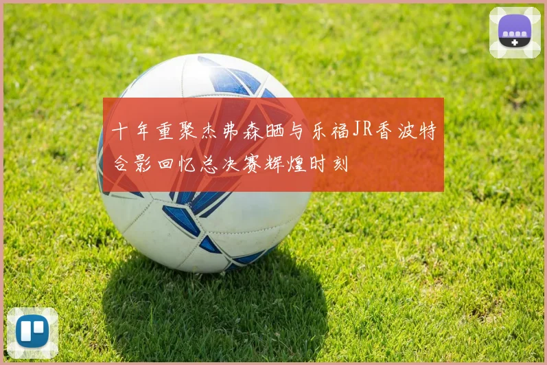 十年重聚杰弗森晒与乐福JR香波特合影回忆总决赛辉煌时刻