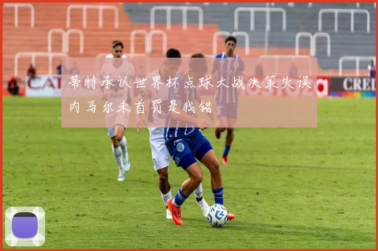 蒂特承认世界杯点球大战决策失误内马尔未首罚是我错