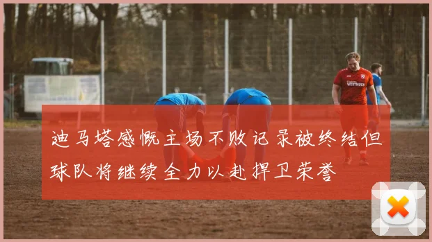 迪马塔感慨主场不败记录被终结但球队将继续全力以赴捍卫荣誉