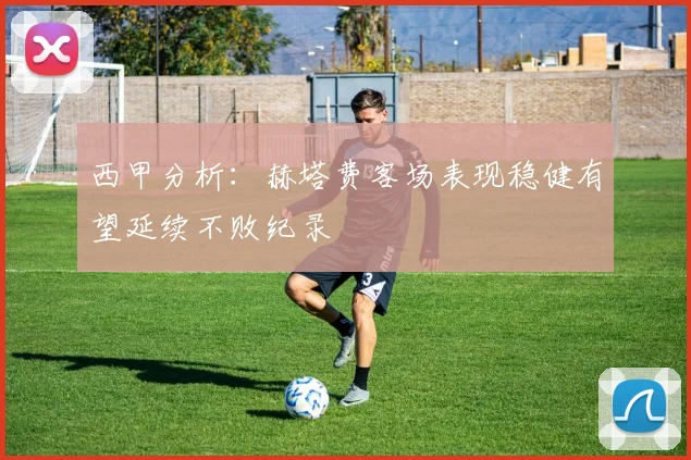 西甲分析：赫塔费客场表现稳健有望延续不败纪录