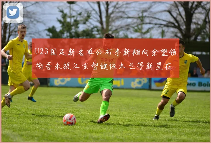 U23国足新名单公布李新翔向余望领衔吾米提江玄智健依木兰等新星在列