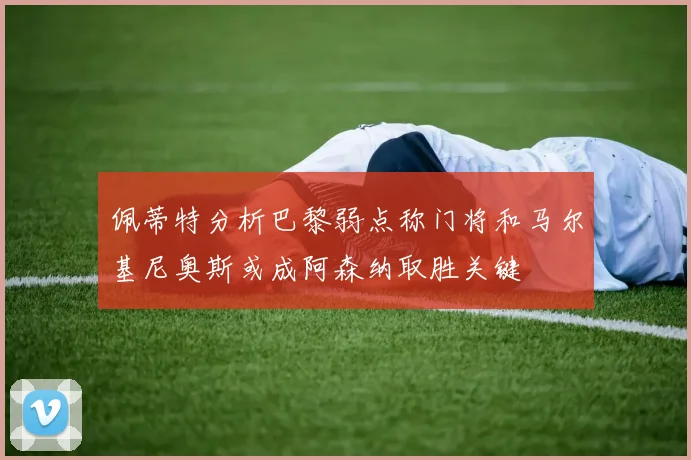 佩蒂特分析巴黎弱点称门将和马尔基尼奥斯或成阿森纳取胜关键