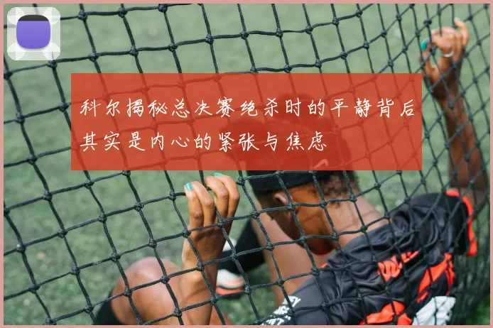 科尔揭秘总决赛绝杀时的平静背后其实是内心的紧张与焦虑