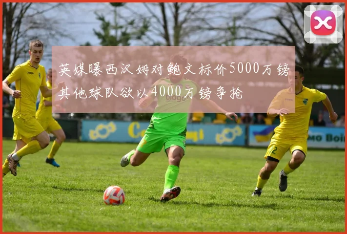 英媒曝西汉姆对鲍文标价5000万镑其他球队欲以4000万镑争抢