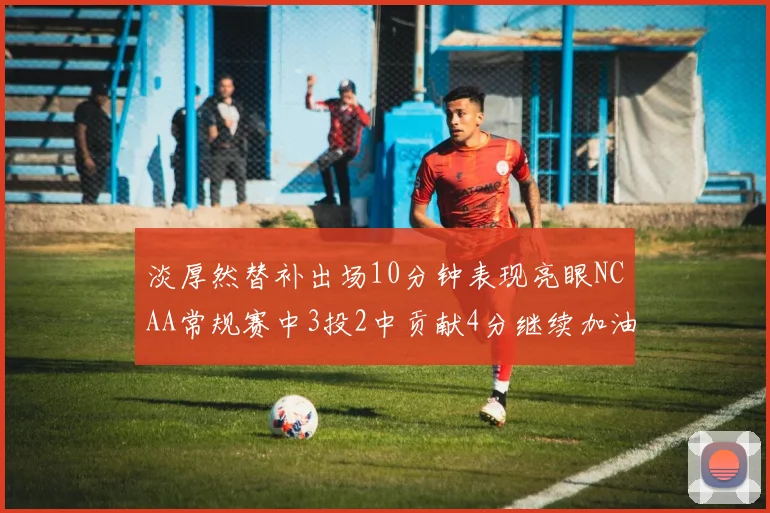 淡厚然替补出场10分钟表现亮眼NCAA常规赛中3投2中贡献4分继续加油