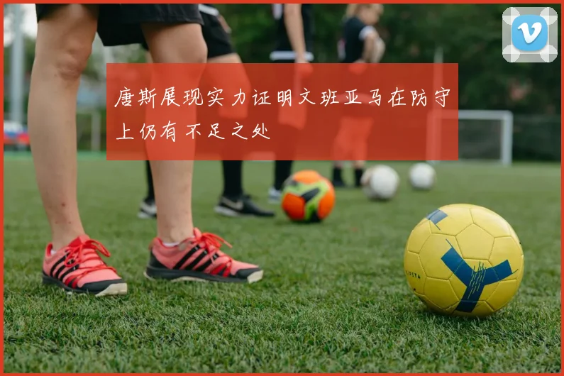 唐斯展现实力证明文班亚马在防守上仍有不足之处