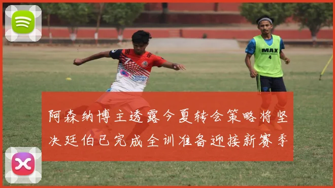 阿森纳博主透露今夏转会策略将坚决廷伯已完成全训准备迎接新赛季