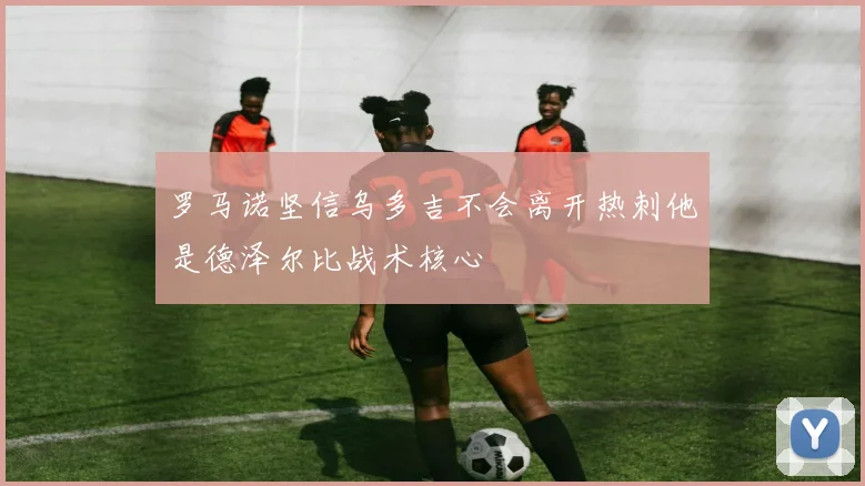 罗马诺坚信乌多吉不会离开热刺他是德泽尔比战术核心