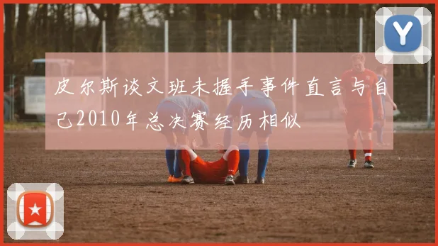 皮尔斯谈文班未握手事件直言与自己2010年总决赛经历相似