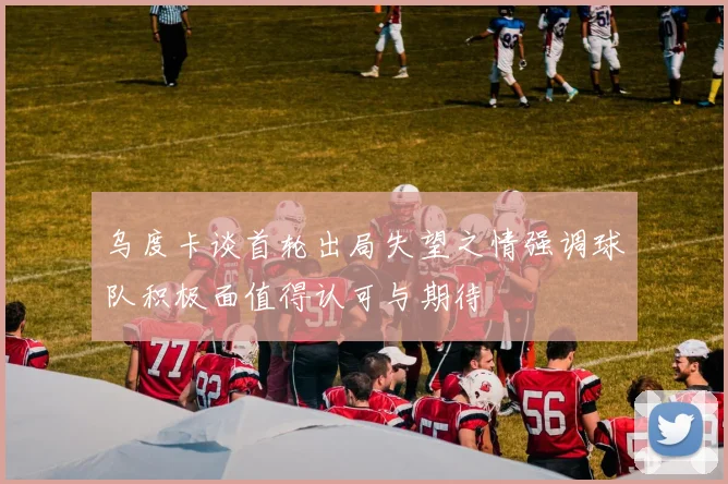 乌度卡谈首轮出局失望之情强调球队积极面值得认可与期待