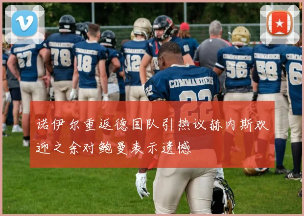 诺伊尔重返德国队引热议赫内斯欢迎之余对鲍曼表示遗憾